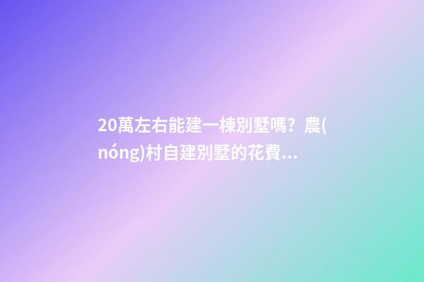 20萬左右能建一棟別墅嗎？農(nóng)村自建別墅的花費(fèi)介紹！！